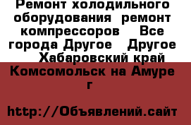 Ремонт холодильного оборудования, ремонт компрессоров. - Все города Другое » Другое   . Хабаровский край,Комсомольск-на-Амуре г.